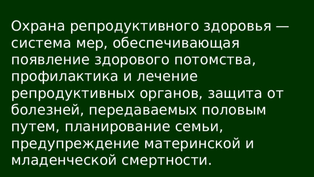 Охрана репродуктивного здоровья — система мер, обеспечивающая появление здорового потомства, профилактика и лечение репродуктивных органов, защита от болезней, передаваемых половым путем, планирование семьи, предупреждение материнской и младенческой смертности. 