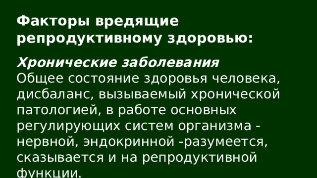 Факторы вредящие репродуктивному здоровью: Хронические заболевания Общее состояние здоровья человека, дисбаланс, вызываемый хронической патологией, в работе основных регулирующих систем организма - нервной, эндокринной -разумеется, сказывается и на репродуктивной функции. 