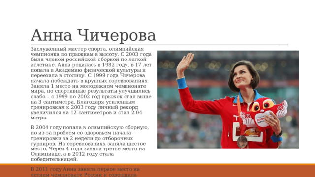 Анна Чичерова Заслуженный мастер спорта, олимпийская чемпионка по прыжкам в высоту. С 2003 года была членом российской сборной по легкой атлетике. Анна родилась в 1982 году, в 17 лет попала в Академию физической культуры и переехала в столицу. С 1999 года Чичерова начала побеждать в крупных соревнованиях. Заняла 1 место на молодежном чемпионате мира, но спортивные результаты улучшились слабо – с 1999 по 2002 год прыжок стал выше на 3 сантиметра. Благодаря усиленным тренировкам к 2003 году личный рекорд увеличился на 12 сантиметров и стал 2.04 метра. В 2004 году попала в олимпийскую сборную, но из-за проблем со здоровьем начала тренировки за 2 недели до отборочных турниров. На соревнованиях заняла шестое место. Через 4 года заняла третье место на Олимпиаде, а в 2012 году стала победительницей. В 2011 году Анна заняла первое место на летнем чемпионате России и совершила прыжок на высоту 2.07 метра. Это стало рекордом, который до сих пор не побил ни один российский легкоатлет. 