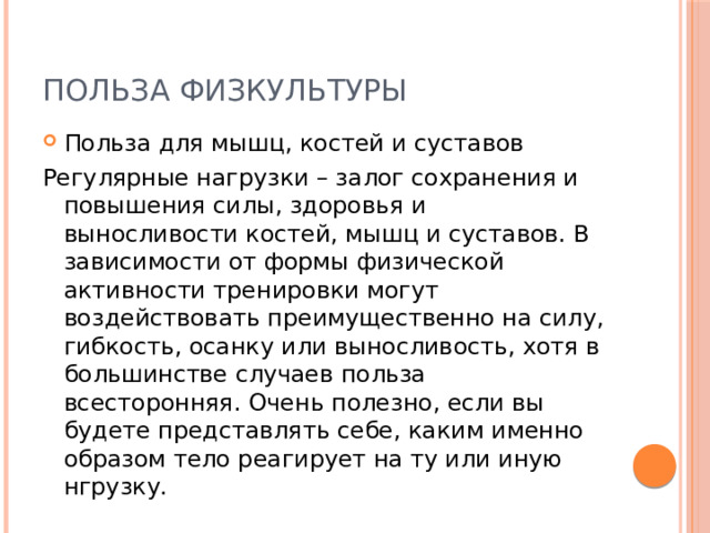 Польза физкультуры Польза для мышц, костей и суставов Регулярные нагрузки – залог сохранения и повышения силы, здоровья и выносливости костей, мышц и суставов. В зависимости от формы физической активности тренировки могут воздействовать преимущественно на силу, гибкость, осанку или выносливость, хотя в большинстве случаев польза всесторонняя. Очень полезно, если вы будете представлять себе, каким именно образом тело реагирует на ту или иную нгрузку. 