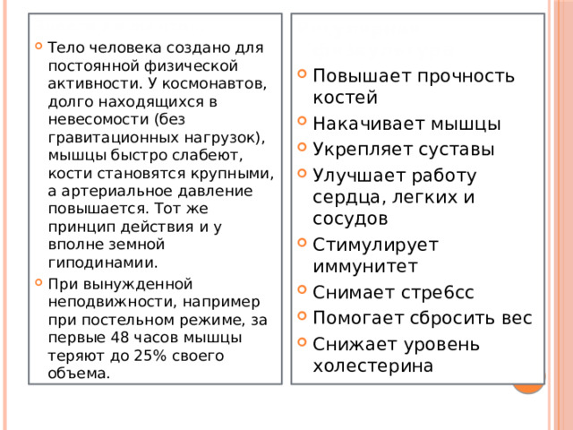 Знаете ли вы что… Регулярная физкультура Тело человека создано для постоянной физической активности. У космонавтов, долго находящихся в невесомости (без гравитационных нагрузок), мышцы быстро слабеют, кости становятся крупными, а артериальное давление повышается. Тот же принцип действия и у вполне земной гиподинамии. При вынужденной неподвижности, например при постельном режиме, за первые 48 часов мышцы теряют до 25% своего объема. Повышает прочность костей Накачивает мышцы Укрепляет суставы Улучшает работу сердца, легких и сосудов Стимулирует иммунитет Снимает стре6сс Помогает сбросить вес Снижает уровень холестерина 