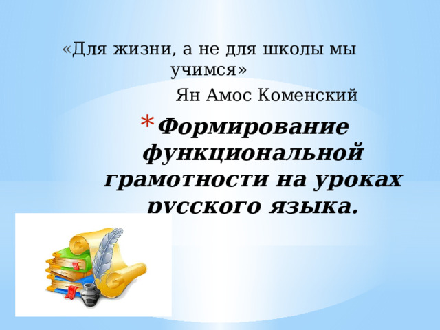 « Для жизни, а не для школы мы учимся» Ян Амос Коменский Формирование функциональной грамотности на уроках русского языка. 