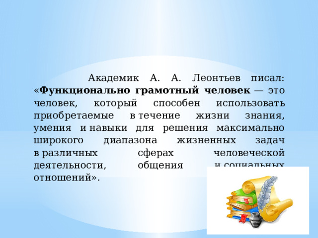  Академик А. А. Леонтьев писал: « Функционально грамотный человек  — это человек, который способен использовать приобретаемые в течение жизни знания, умения и навыки для решения максимально широкого диапазона жизненных задач в различных сферах человеческой деятельности, общения и социальных отношений». 