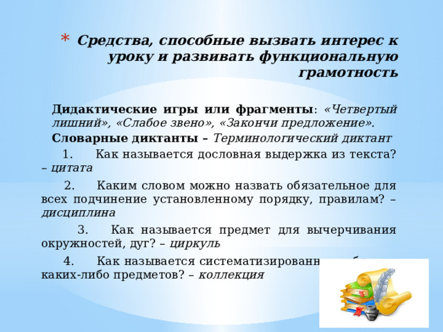 Средства, способные вызвать интерес к уроку и развивать функциональную грамотность Дидактические игры или фрагменты : «Четвертый лишний», «Слабое звено», «Закончи предложение». Словарные диктанты – Терминологический диктант  1.      Как называется дословная выдержка из текста? – цитата  2.      Каким словом можно назвать обязательное для всех подчинение установленному порядку, правилам? – дисциплина  3.      Как называется предмет для вычерчивания окружностей, дуг? – циркуль  4.      Как называется систематизированное собрание каких-либо предметов? – коллекция  