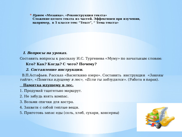 Прием «Мозаика».  «Реконструкция текста»  Сложение целого текста из частей. Эффективен при изучении,  например,  в 5 классе тем: “Текст”, “ Тема текста»      I. Вопросы на уроках. Составить вопросы к рассказу И.С. Тургенева «Муму» по начальным словам:  Кто?  Как?  Когда?  С чего?  Почему?  2. Составление инструкции.  В.П.Астафьев. Рассказ «Васюткино озеро». Составить инструкции «Законы тайги», «Памятка идущему в лес», «Если ты заблудился». (Работа в парах).  Памятка идущему в лес. 1. Продумай тщательно маршрут. 2. Не забудь взять компас. 3. Возьми спички для костра. 4. Захвати с собой теплые вещи. 5. Приготовь запас еды (соль, хлеб, сухари, консервы) 