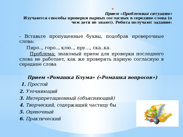   Прием «Проблемная ситуация»  Изучаются способы проверки парных согласных в середине слова (о чем дети не знают). Ребята получают задание:   - Вставьте пропущенные буквы, подобрав проверочные слова:  Пиро.., горо.., клю.., пру…, ска..ка.  Проблема: знакомый прием для проверки последнего слова не работает, как же проверить парную согласную в середине слова   Прием «Ромашка Блума» («Ромашка вопросов»)  1. Простой 2. Уточняющий 3. Интерпретационный (объясняющий) 4. Творческий, содержащий частицу бы 5. Оценочный 6. Практический 