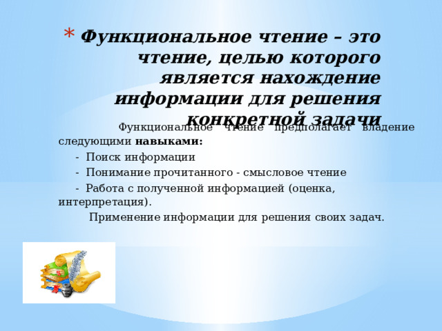 Функциональное чтение – это чтение, целью которого является нахождение информации для решения конкретной задачи  Функциональное чтение предполагает владение следующими навыками:  - Поиск информации  - Понимание прочитанного - смысловое чтение  - Работа с полученной информацией (оценка, интерпретация).   Применение информации для решения своих задач. 