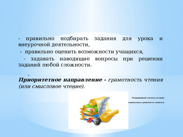 - правильно подбирать задания для урока и внеурочной деятельности,  - правильно оценить возможности учащихся,  - задавать наводящие вопросы при решении заданий любой сложности.  Приоритетное направление - грамотность чтения (или смысловое чтение).      Современный учитель должен:   - формировать функциональную грамотность учащихся;     