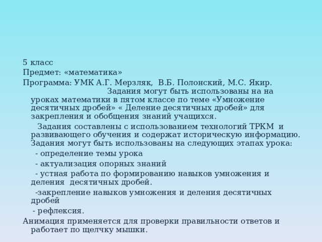 5 класс Предмет: «математика» Программа: УМК А.Г. Мерзляк, В.Б. Полонский, М.С. Якир. Задания могут быть использованы на на уроках математики в пятом классе по теме «Умножение десятичных дробей» « Деление десятичных дробей» для закрепления и обобщения знаний учащихся.  Задания составлены с использованием технологий ТРКМ и развивающего обучения и содержат историческую информацию. Задания могут быть использованы на следующих этапах урока:  - определение темы урока  - актуализация опорных знаний  - устная работа по формированию навыков умножения и деления десятичных дробей.  -закрепление навыков умножения и деления десятичных дробей  - рефлексия. Анимация применяется для проверки правильности ответов и работает по щелчку мышки. 