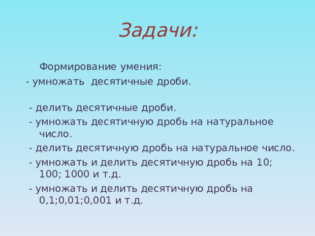 Задачи:  Формирование умения:  - умножать десятичные дроби.  - делить десятичные дроби.  - умножать десятичную дробь на натуральное число.  - делить десятичную дробь на натуральное число.  - умножать и делить десятичную дробь на 10; 100; 1000 и т.д.  - умножать и делить десятичную дробь на 0,1;0,01;0,001 и т.д. 