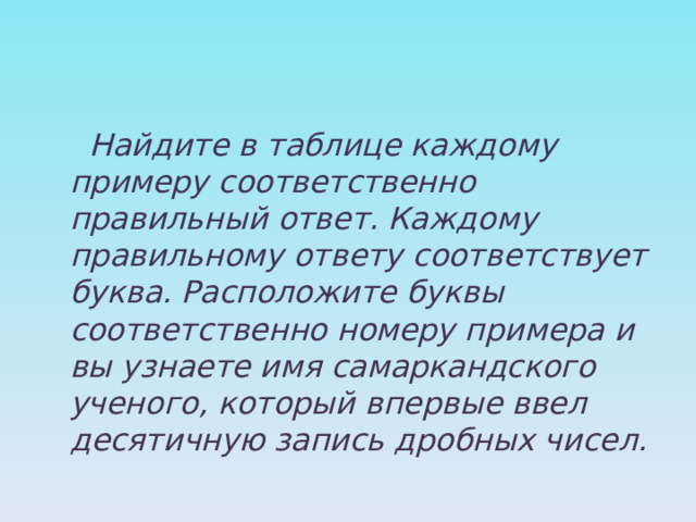  Найдите в таблице каждому примеру соответственно правильный ответ. Каждому правильному ответу соответствует буква. Расположите буквы соответственно номеру примера и вы узнаете имя самаркандского ученого, который впервые ввел десятичную запись дробных чисел. 