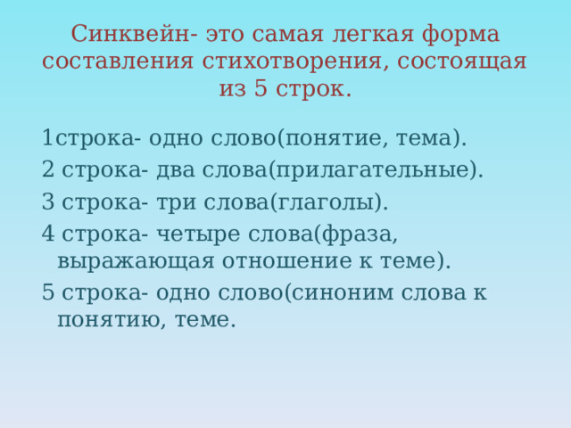 Синквейн- это самая легкая форма составления стихотворения, состоящая из 5 строк.   1строка- одно слово(понятие, тема). 2 строка- два слова(прилагательные). 3 строка- три слова(глаголы). 4 строка- четыре слова(фраза, выражающая отношение к теме). 5 строка- одно слово(синоним слова к понятию, теме. 