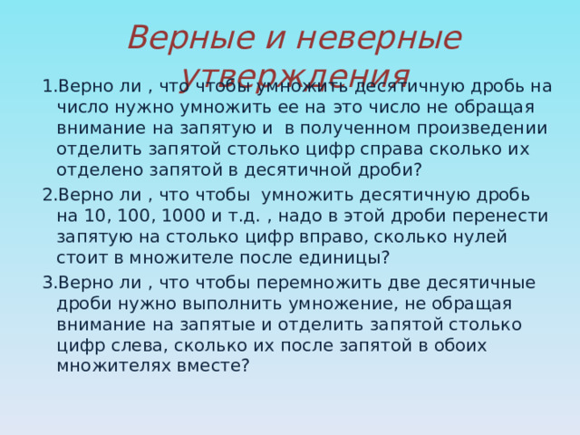 Верные и неверные утверждения 1.Верно ли , что чтобы умножить десятичную дробь на число нужно умножить ее на это число не обращая внимание на запятую и в полученном произведении отделить запятой столько цифр справа сколько их отделено запятой в десятичной дроби? 2.Верно ли , что чтобы умножить десятичную дробь на 10, 100, 1000 и т.д. , надо в этой дроби перенести запятую на столько цифр вправо, сколько нулей стоит в множителе после единицы? 3.Верно ли , что чтобы перемножить две десятичные дроби нужно выполнить умножение, не обращая внимание на запятые и отделить запятой столько цифр слева, сколько их после запятой в обоих множителях вместе? 