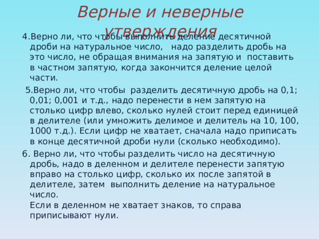 Верные и неверные утверждения 4.Верно ли, что чтобы выполнить деление десятичной дроби на натуральное число, надо разделить дробь на это число, не обращая внимания на запятую и поставить в частном запятую, когда закончится деление целой части.  5.Верно ли, что чтобы разделить десятичную дробь на 0,1; 0,01; 0,001 и т.д., надо перенести в нем запятую на столько цифр влево, сколько нулей стоит перед единицей в делителе (или умножить делимое и делитель на 10, 100, 1000 т.д.). Если цифр не хватает, сначала надо приписать в конце десятичной дроби нули (сколько необходимо). 6. Верно ли, что чтобы разделить число на десятичную дробь, надо в деленном и делителе перенести запятую вправо на столько цифр, сколько их после запятой в делителе, затем выполнить деление на натуральное число.  Если в деленном не хватает знаков, то справа приписывают нули. 