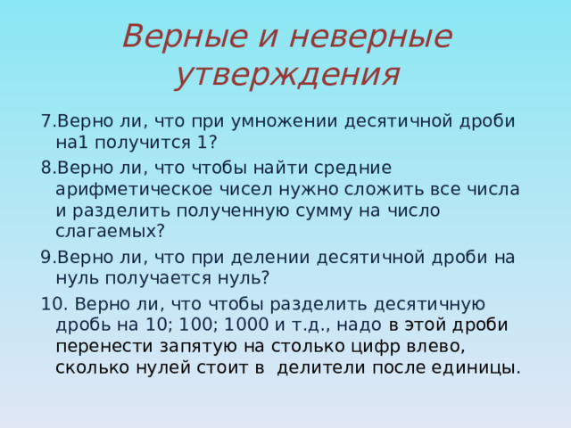 Верные и неверные утверждения 7.Верно ли, что при умножении десятичной дроби на1 получится 1? 8.Верно ли, что чтобы найти средние арифметическое чисел нужно сложить все числа и разделить полученную сумму на число слагаемых? 9.Верно ли, что при делении десятичной дроби на нуль получается нуль? 10. Верно ли, что чтобы разделить десятичную дробь на 10; 100; 1000 и т.д., надо в этой дроби перенести запятую на столько цифр влево, сколько нулей стоит в делители после единицы. 