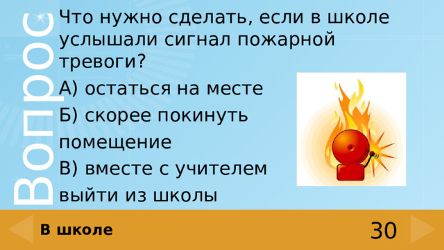 Что нужно сделать, если в школе услышали сигнал пожарной тревоги? А) остаться на месте Б) скорее покинуть помещение В) вместе с учителем выйти из школы В школе 30 