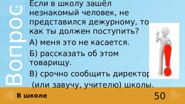 Если в школу зашёл незнакомый человек, не представился дежурному, то как ты должен поступить? А) меня это не касается. Б) рассказать об этом товарищу. В) срочно сообщить директору  (или завучу, учителю) школы. В школе 50 