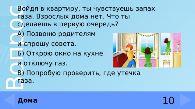 Войдя в квартиру, ты чувствуешь запах газа. Взрослых дома нет. Что ты сделаешь в первую очередь? А) Позвоню родителям и спрошу совета. Б) Открою окно на кухне и отключу газ. В) Попробую проверить, где утечка газа. Дома 10 