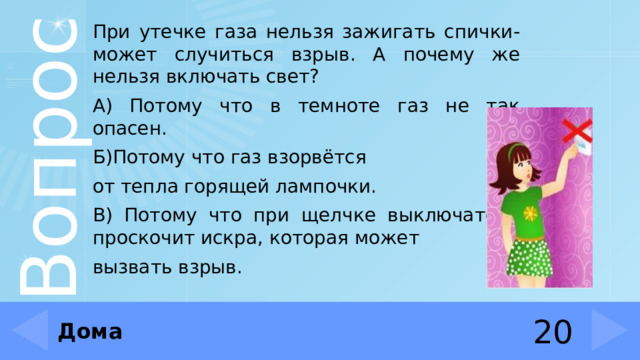 При утечке газа нельзя зажигать спички- может случиться взрыв. А почему же нельзя включать свет? А) Потому что в темноте газ не так опасен. Б)Потому что газ взорвётся от тепла горящей лампочки. В) Потому что при щелчке выключателя проскочит искра, которая может вызвать взрыв. Дома 20 