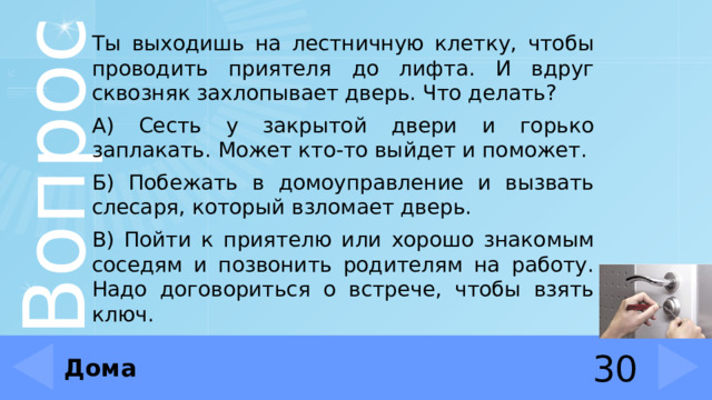 Ты выходишь на лестничную клетку, чтобы проводить приятеля до лифта. И вдруг сквозняк захлопывает дверь. Что делать? А) Сесть у закрытой двери и горько заплакать. Может кто-то выйдет и поможет. Б) Побежать в домоуправление и вызвать слесаря, который взломает дверь. В) Пойти к приятелю или хорошо знакомым соседям и позвонить родителям на работу. Надо договориться о встрече, чтобы взять ключ. Дома 30 