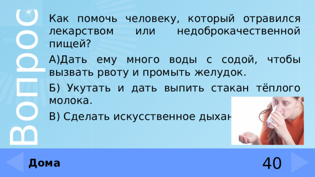 Как помочь человеку, который отравился лекарством или недоброкачественной пищей? А)Дать ему много воды с содой, чтобы вызвать рвоту и промыть желудок. Б) Укутать и дать выпить стакан тёплого молока. В) Сделать искусственное дыхание. Дома 40 