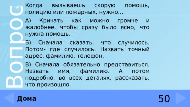 Когда вызываешь скорую помощь, полицию или пожарных, нужно… А) Кричать как можно громче и жалобнее, чтобы сразу было ясно, что нужна помощь. Б) Сначала сказать, что случилось. Потом- где случилось. Назвать точный адрес, фамилию, телефон. В) Сначала обязательно представиться. Назвать имя, фамилию. А потом подробно, во всех деталях, рассказать, что произошло. Дома 50 