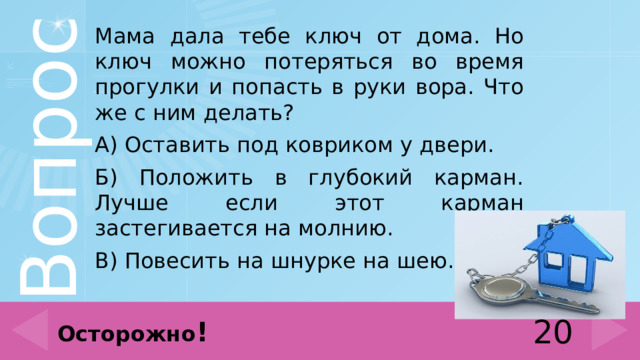 Мама дала тебе ключ от дома. Но ключ можно потеряться во время прогулки и попасть в руки вора. Что же с ним делать? А) Оставить под ковриком у двери. Б) Положить в глубокий карман. Лучше если этот карман застегивается на молнию. В) Повесить на шнурке на шею. 20 Осторожно ! 