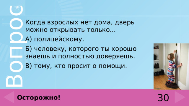 Когда взрослых нет дома, дверь можно открывать только… А) полицейскому. Б) человеку, которого ты хорошо знаешь и полностью доверяешь. В) тому, кто просит о помощи. 30 Осторожно! 