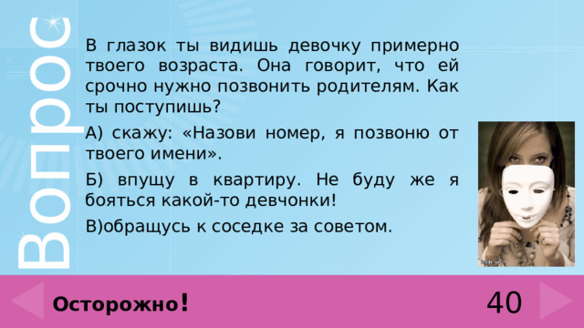 В глазок ты видишь девочку примерно твоего возраста. Она говорит, что ей срочно нужно позвонить родителям. Как ты поступишь? А) скажу: «Назови номер, я позвоню от твоего имени». Б) впущу в квартиру. Не буду же я бояться какой-то девчонки! В)обращусь к соседке за советом. 40 Осторожно ! 