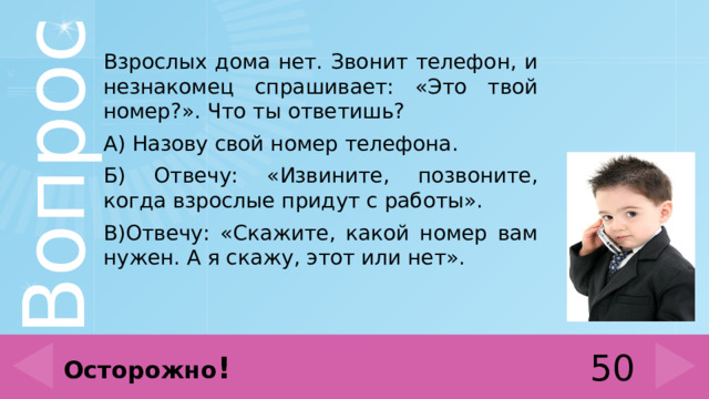 Взрослых дома нет. Звонит телефон, и незнакомец спрашивает: «Это твой номер?». Что ты ответишь? А) Назову свой номер телефона. Б) Отвечу: «Извините, позвоните, когда взрослые придут с работы». В)Отвечу: «Скажите, какой номер вам нужен. А я скажу, этот или нет». 50 Осторожно ! 