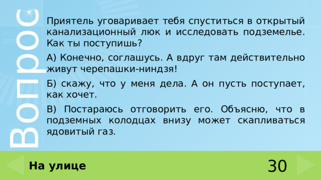 Приятель уговаривает тебя спуститься в открытый канализационный люк и исследовать подземелье. Как ты поступишь? А) Конечно, соглашусь. А вдруг там действительно живут черепашки-ниндзя! Б) скажу, что у меня дела. А он пусть поступает, как хочет. В) Постараюсь отговорить его. Объясню, что в подземных колодцах внизу может скапливаться ядовитый газ. На улице 30 