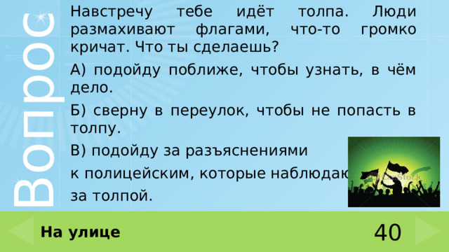 Навстречу тебе идёт толпа. Люди размахивают флагами, что-то громко кричат. Что ты сделаешь? А) подойду поближе, чтобы узнать, в чём дело. Б) сверну в переулок, чтобы не попасть в толпу. В) подойду за разъяснениями к полицейским, которые наблюдают за толпой. На улице 40 