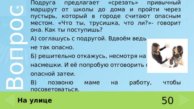 Подруга предлагает «срезать» привычный маршрут от школы до дома и пройти через пустырь, который в городе считают опасным местом. «Что ты, трусишка, что ли?»- говорит она. Как ты поступишь? А) соглашусь с подругой. Вдвоём ведь не так опасно. Б) решительно откажусь, несмотря на насмешки. И её попробую отговорить от опасной затеи. В) позвоню маме на работу, чтобы посоветоваться. На улице 50 