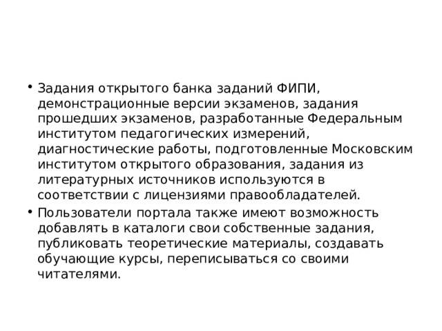 Задания открытого банка заданий ФИПИ, демонстрационные версии экзаменов, задания прошедших экзаменов, разработанные Федеральным институтом педагогических измерений, диагностические работы, подготовленные Московским институтом открытого образования, задания из литературных источников используются в соответствии с лицензиями правообладателей. Пользователи портала также имеют возможность добавлять в каталоги свои собственные задания, публиковать теоретические материалы, создавать обучающие курсы, переписываться со своими читателями. 