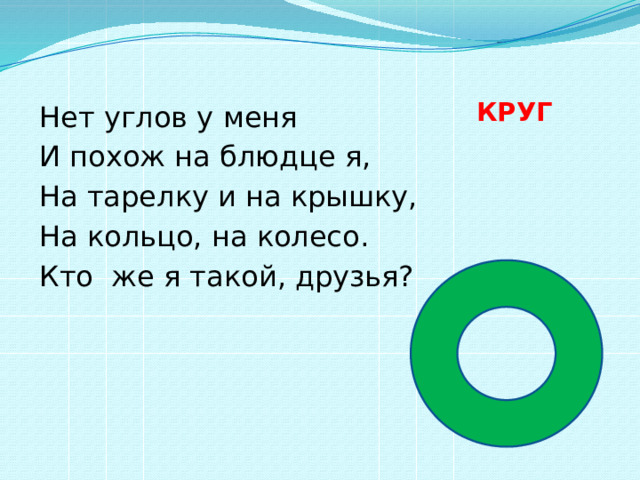  КРУГ   Нет углов у меня И похож на блюдце я, На тарелку и на крышку, На кольцо, на колесо. Кто же я такой, друзья? 