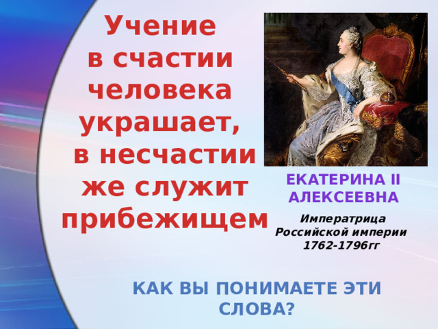 Учение в счастии человека украшает, в несчастии же служит прибежищем   Екатерина II Алексеевна   Императрица Российской империи 1762-1796гг Как вы понимаете эти слова? 