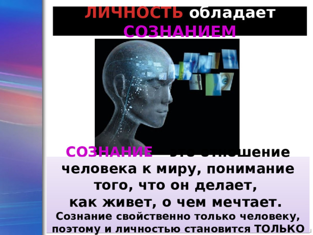 ЛИЧНОСТЬ обладает  СОЗНАНИЕМ СОЗНАНИЕ  – это отношение человека к миру, понимание того, что он делает, как живет, о чем мечтает. Сознание свойственно только человеку, поэтому и личностью становится ТОЛЬКО ЧЕЛОВЕК 