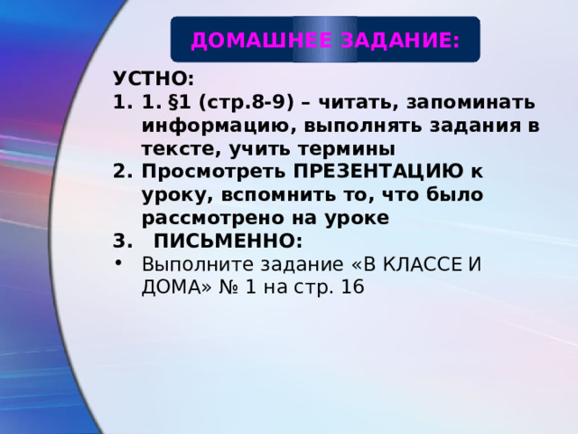 ДОМАШНЕЕ ЗАДАНИЕ: УСТНО: 1. §1 (стр.8-9) – читать, запоминать информацию, выполнять задания в тексте, учить термины Просмотреть ПРЕЗЕНТАЦИЮ к уроку, вспомнить то, что было рассмотрено на уроке 3. ПИСЬМЕННО: Выполните задание «В КЛАССЕ И ДОМА» № 1 на стр. 16  