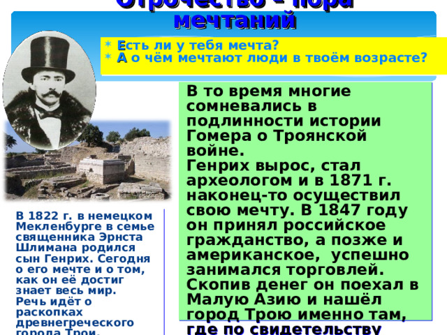 Отрочество – пора мечтаний Е сть ли у тебя мечта? А о чём мечтают люди в твоём возрасте? В то время многие сомневались в подлинности истории Гомера о Троянской войне. Генрих вырос, стал археологом и в 1871 г. наконец-то осуществил свою мечту. В 1847 году он принял российское гражданство, а позже и американское, успешно занимался торговлей. Скопив денег он поехал в Малую Азию и нашёл город Трою именно там, где по свидетельству Гомера она выдерживала натиск греков. В 1822 г. в немецком Мекленбурге в семье священника Эрнста Шлимана родился сын Генрих. Сегодня о его мечте и о том, как он её достиг знает весь мир. Речь идёт о раскопках древнегреческого города Трои. 