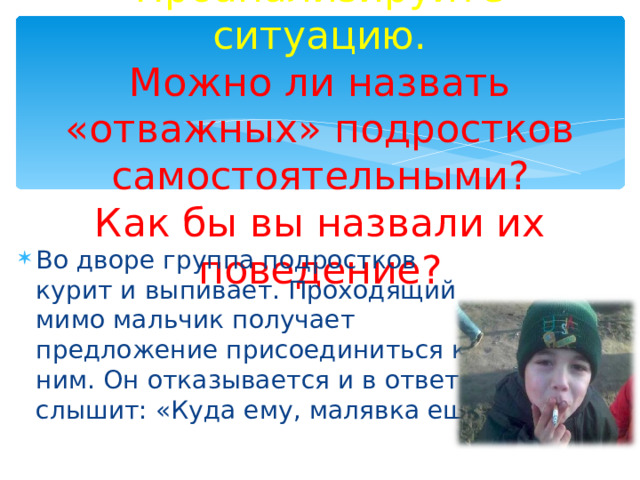 Проанализируйте ситуацию.  Можно ли назвать «отважных» подростков самостоятельными?  Как бы вы назвали их поведение? Во дворе группа подростков курит и выпивает. Проходящий мимо мальчик получает предложение присоединиться к ним. Он отказывается и в ответ слышит: «Куда ему, малявка ещё» 