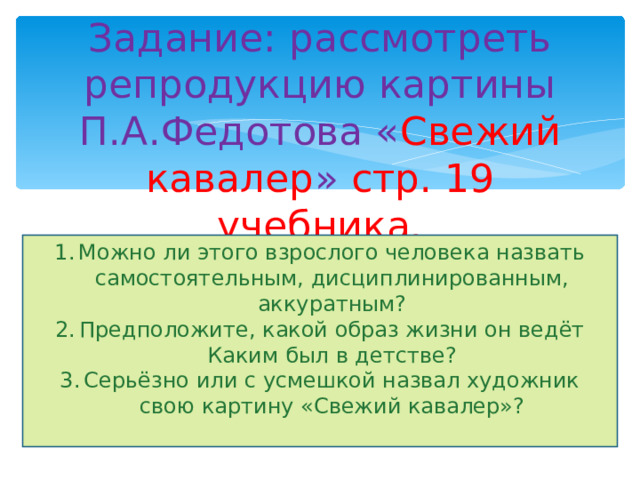 Задание: рассмотреть репродукцию картины П.А.Федотова « Свежий кавалер » стр. 19 учебника. Можно ли этого взрослого человека назвать самостоятельным, дисциплинированным, аккуратным? Предположите, какой образ жизни он ведёт Каким был в детстве? Серьёзно или с усмешкой назвал художник свою картину «Свежий кавалер»?  