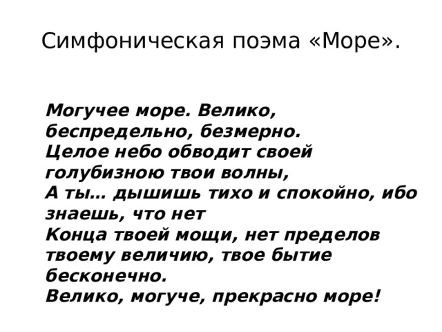 Симфоническая поэма «Море». Могучее море. Велико, беспредельно, безмерно. Целое небо обводит своей голубизною твои волны, А ты… дышишь тихо и спокойно, ибо знаешь, что нет Конца твоей мощи, нет пределов твоему величию, твое бытие бесконечно. Велико, могуче, прекрасно море! 