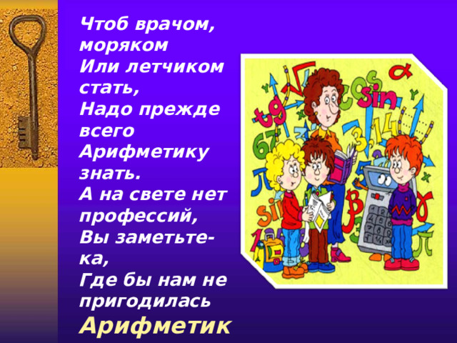 Чтоб врачом, моряком  Или летчиком стать,  Надо прежде всего  Арифметику знать.  А на свете нет профессий,  Вы заметьте-ка,  Где бы нам не пригодилась  Арифметика.  