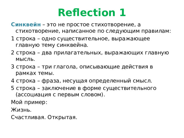 Reflection 1 Синквейн – это не простое стихотворение, а стихотворение, написанное по следующим правилам: 1 строка – одно существительное, выражающее главную тему cинквейна. 2 строка – два прилагательных, выражающих главную мысль. 3 строка – три глагола, описывающие действия в рамках темы. 4 строка – фраза, несущая определенный смысл. 5 строка – заключение в форме существительного (ассоциация с первым словом). Мой пример: Жизнь. Счастливая. Открытая. 