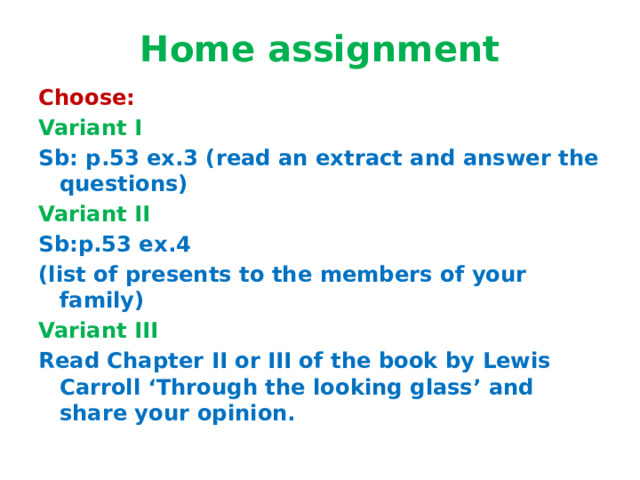 Home assignment Choose: Variant I Sb: p.53 ex.3 (read an extract and answer the questions) Variant II Sb:p.53 ex.4 (list of presents to the members of your family) Variant III Read Chapter II or III of the book by Lewis Carroll ‘Through the looking glass’ and share your opinion.      