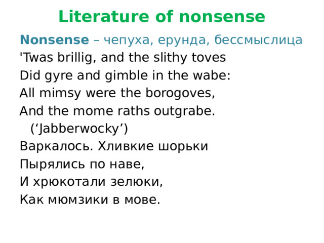 Literature of nonsense   Nonsense – чепуха, ерунда, бессмыслица 'Twas brillig, and the slithy toves Did gyre and gimble in the wabe: All mimsy were the borogoves, And the mome raths outgrabe.       (‘Jabberwocky’) Варкалось. Хливкие шорьки Пырялись по наве, И хрюкотали зелюки, Как мюмзики в мове. 