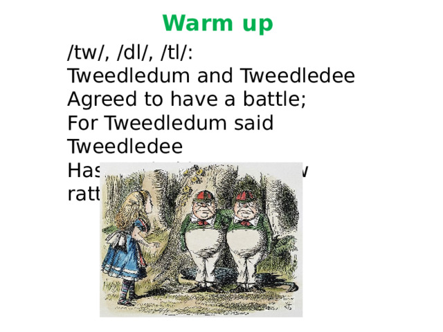 Warm up   /tw/, /dl/, /tl/: Tweedledum and Tweedledee Agreed to have a battle; For Tweedledum said Tweedledee Has spoiled his nice new rattle. 