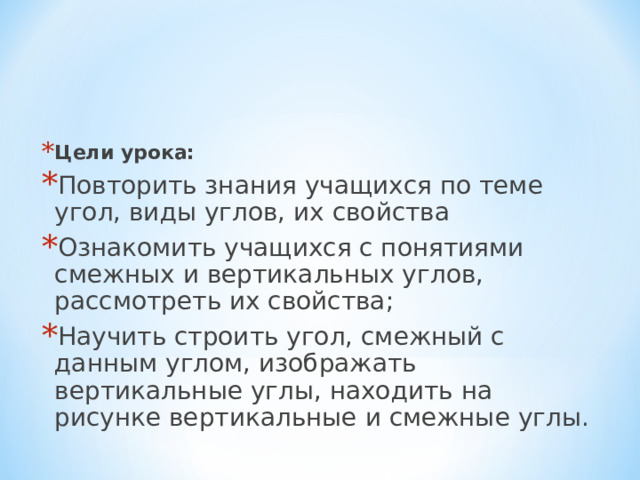 Цели урока: Повторить знания учащихся по теме угол, виды углов, их свойства Ознакомить учащихся с понятиями смежных и вертикальных углов, рассмотреть их свойства; Научить строить угол, смежный с данным углом, изображать вертикальные углы, находить на рисунке вертикальные и смежные углы. 