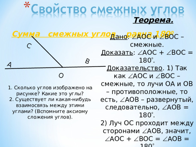  Теорема.  Сумма смежных углов равна 180 0 С О A B Дано :  AOC и  BOC – смежные. Доказать :  AOC +  BOC = 180  . Доказательство . 1) Так как  AOC и  BOC – смежные, то лучи ОА и ОВ – противоположные, то есть,  AOB – развернутый, следовательно,  AOB = 180  . 2) Луч OC проходит между сторонами  AOB , значит,  AOC +  BOC =  AOB = 180  1. Сколько углов изображено на рисунке? Какие это углы? 2. Существует ли какая-нибудь взаимосвязь между этими углами? (Вспомните аксиому сложения углов). 