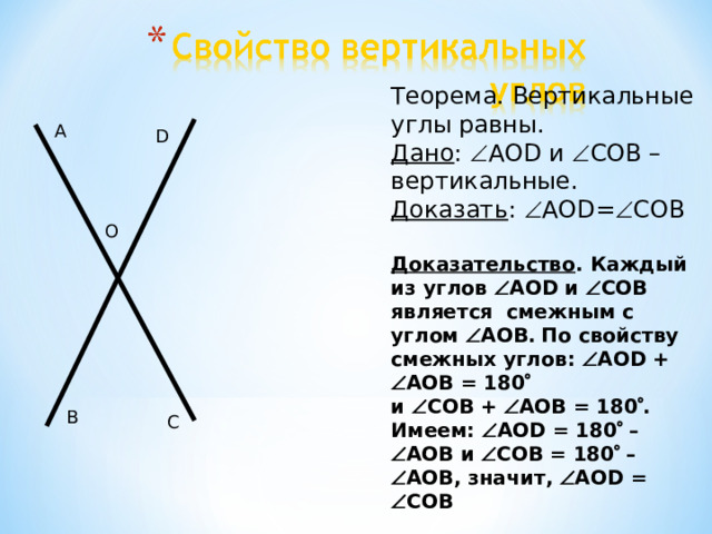 Теорема. Вертикальные углы равны. Дано :  AOD и  COB – вертикальные. Доказать :  AOD=  COB Доказательство . Каждый из углов  AOD и  COB является смежным  с углом  AOB .  По свойству смежных углов:  AOD +   AOB = 180   и  CO В  +  AOB = 180  . Имеем:  AOD = 180  –  AOB и  COB = 180  –  AOB , значит,  AOD =  COB  A D O B C 